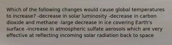 Which of the following changes would cause global temperatures to increase? -decrease in solar luminosity -decrease in carbon dioxide and methane -large decrease in ice covering Earth's surface -increase in atmospheric sulfate aerosols which are very effective at reflecting incoming <a href='https://www.questionai.com/knowledge/kr1ksgm4Kk-solar-radiation' class='anchor-knowledge'>solar radiation</a> back to space