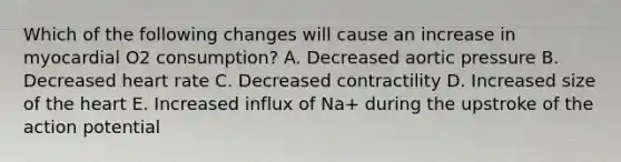 Which of the following changes will cause an increase in myocardial O2 consumption? A. Decreased aortic pressure B. Decreased heart rate C. Decreased contractility D. Increased size of the heart E. Increased influx of Na+ during the upstroke of the action potential