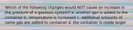 Which of the following changes would NOT cause an increase in the pressure of a gaseous system? a. another gas is added to the container b. temperature is increased c. additional amounts of same gas are added to container d. the container is made larger