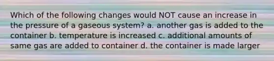 Which of the following changes would NOT cause an increase in the pressure of a gaseous system? a. another gas is added to the container b. temperature is increased c. additional amounts of same gas are added to container d. the container is made larger