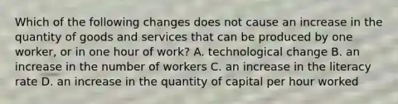 Which of the following changes does not cause an increase in the quantity of goods and services that can be produced by one​ worker, or in one hour of​ work? A. technological change B. an increase in the number of workers C. an increase in the literacy rate D. an increase in the quantity of capital per hour worked