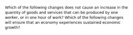 Which of the following changes does not cause an increase in the quantity of goods and services that can be produced by one​ worker, or in one hour of​ work? Which of the following changes will ensure that an economy experiences sustained economic​ growth?