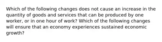 Which of the following changes does not cause an increase in the quantity of goods and services that can be produced by one​ worker, or in one hour of​ work? Which of the following changes will ensure that an economy experiences sustained economic​ growth?