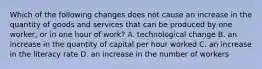 Which of the following changes does not cause an increase in the quantity of goods and services that can be produced by one​ worker, or in one hour of​ work? A. technological change B. an increase in the quantity of capital per hour worked C. an increase in the literacy rate D. an increase in the number of workers