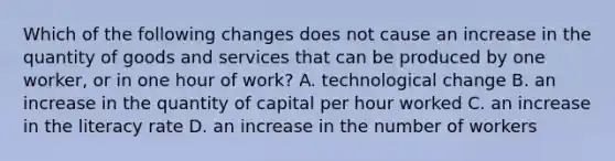 Which of the following changes does not cause an increase in the quantity of goods and services that can be produced by one​ worker, or in one hour of​ work? A. technological change B. an increase in the quantity of capital per hour worked C. an increase in the literacy rate D. an increase in the number of workers