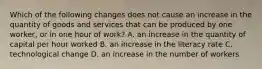 Which of the following changes does not cause an increase in the quantity of goods and services that can be produced by one​ worker, or in one hour of​ work? A. an increase in the quantity of capital per hour worked B. an increase in the literacy rate C. technological change D. an increase in the number of workers