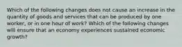 Which of the following changes does not cause an increase in the quantity of goods and services that can be produced by one worker, or in one hour of work? Which of the following changes will ensure that an economy experiences sustained economic growth?