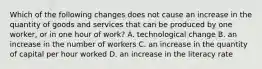 Which of the following changes does not cause an increase in the quantity of goods and services that can be produced by one​ worker, or in one hour of​ work? A. technological change B. an increase in the number of workers C. an increase in the quantity of capital per hour worked D. an increase in the literacy rate