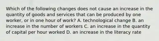 Which of the following changes does not cause an increase in the quantity of goods and services that can be produced by one​ worker, or in one hour of​ work? A. technological change B. an increase in the number of workers C. an increase in the quantity of capital per hour worked D. an increase in the literacy rate