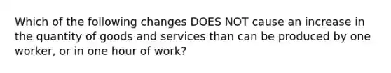 Which of the following changes DOES NOT cause an increase in the quantity of goods and services than can be produced by one worker, or in one hour of work?