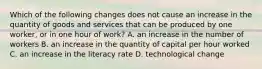 Which of the following changes does not cause an increase in the quantity of goods and services that can be produced by one​ worker, or in one hour of​ work? A. an increase in the number of workers B. an increase in the quantity of capital per hour worked C. an increase in the literacy rate D. technological change