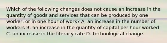 Which of the following changes does not cause an increase in the quantity of goods and services that can be produced by one​ worker, or in one hour of​ work? A. an increase in the number of workers B. an increase in the quantity of capital per hour worked C. an increase in the literacy rate D. technological change