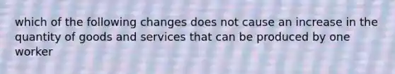 which of the following changes does not cause an increase in the quantity of goods and services that can be produced by one worker