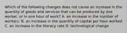 Which of the following changes does not cause an increase in the quantity of goods and services that can be produced by one​ worker, or in one hour of​ work? A. an increase in the number of workers. B. an increase in the quantity of capital per hour worked C. an increase in the literacy rate D. technological change