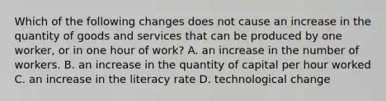 Which of the following changes does not cause an increase in the quantity of goods and services that can be produced by one​ worker, or in one hour of​ work? A. an increase in the number of workers. B. an increase in the quantity of capital per hour worked C. an increase in the literacy rate D. technological change