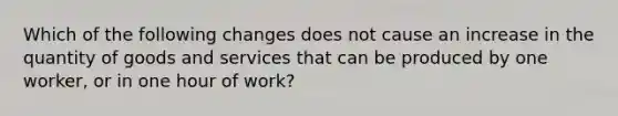 Which of the following changes does not cause an increase in the quantity of goods and services that can be produced by one worker, or in one hour of work?