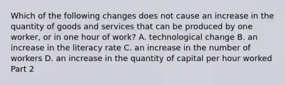 Which of the following changes does not cause an increase in the quantity of goods and services that can be produced by one​ worker, or in one hour of​ work? A. technological change B. an increase in the literacy rate C. an increase in the number of workers D. an increase in the quantity of capital per hour worked Part 2