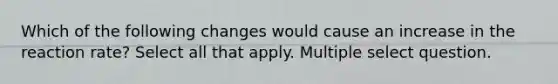 Which of the following changes would cause an increase in the reaction rate? Select all that apply. Multiple select question.