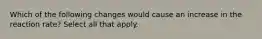 Which of the following changes would cause an increase in the reaction rate? Select all that apply.