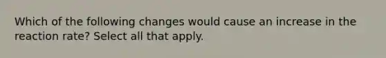 Which of the following changes would cause an increase in the reaction rate? Select all that apply.