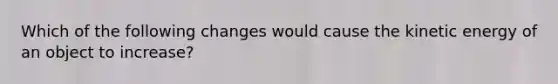 Which of the following changes would cause the kinetic energy of an object to increase?