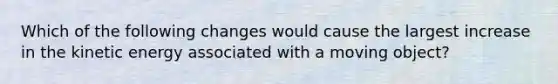 Which of the following changes would cause the largest increase in the kinetic energy associated with a moving object?