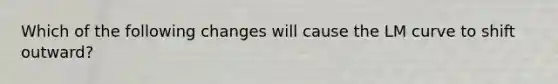 Which of the following changes will cause the LM curve to shift outward?