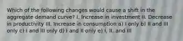 Which of the following changes would cause a shift in the aggregate demand curve? I. Increase in investment II. Decrease in productivity III. Increase in consumption a) I only b) II and III only c) I and III only d) I and II only e) I, II, and III