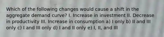 Which of the following changes would cause a shift in the aggregate demand curve? I. Increase in investment II. Decrease in productivity III. Increase in consumption a) I only b) II and III only c) I and III only d) I and II only e) I, II, and III