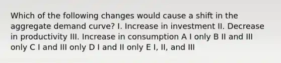 Which of the following changes would cause a shift in the aggregate demand curve? I. Increase in investment II. Decrease in productivity III. Increase in consumption A I only B II and III only C I and III only D I and II only E I, II, and III