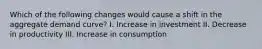 Which of the following changes would cause a shift in the aggregate demand curve? I. Increase in investment II. Decrease in productivity III. Increase in consumption