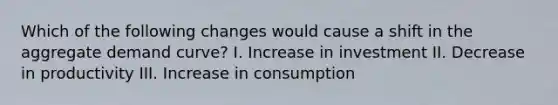 Which of the following changes would cause a shift in the aggregate demand curve? I. Increase in investment II. Decrease in productivity III. Increase in consumption