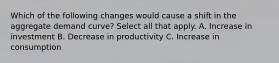 Which of the following changes would cause a shift in the aggregate demand curve? Select all that apply. A. Increase in investment B. Decrease in productivity C. Increase in consumption