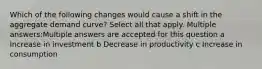 Which of the following changes would cause a shift in the aggregate demand curve? Select all that apply. Multiple answers:Multiple answers are accepted for this question a Increase in investment b Decrease in productivity c Increase in consumption