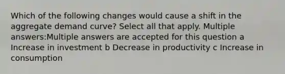 Which of the following changes would cause a shift in the aggregate demand curve? Select all that apply. Multiple answers:Multiple answers are accepted for this question a Increase in investment b Decrease in productivity c Increase in consumption