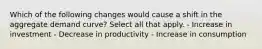 Which of the following changes would cause a shift in the aggregate demand curve? Select all that apply. - Increase in investment - Decrease in productivity - Increase in consumption