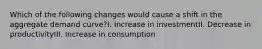 Which of the following changes would cause a shift in the aggregate demand curve?I. Increase in investmentII. Decrease in productivityIII. Increase in consumption