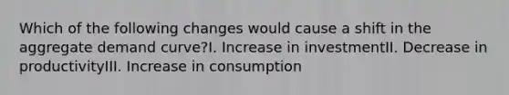 Which of the following changes would cause a shift in the aggregate demand curve?I. Increase in investmentII. Decrease in productivityIII. Increase in consumption