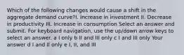 Which of the following changes would cause a shift in the aggregate demand curve?I. Increase in investment II. Decrease in productivity III. Increase in consumption Select an answer and submit. For keyboard navigation, use the up/down arrow keys to select an answer. a I only b II and III only c I and III only Your answer d I and II only e I, II, and III