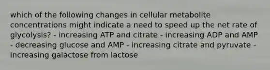 which of the following changes in cellular metabolite concentrations might indicate a need to speed up the net rate of glycolysis? - increasing ATP and citrate - increasing ADP and AMP - decreasing glucose and AMP - increasing citrate and pyruvate - increasing galactose from lactose