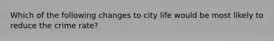 Which of the following changes to city life would be most likely to reduce the crime rate?