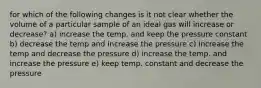 for which of the following changes is it not clear whether the volume of a particular sample of an ideal gas will increase or decrease? a) increase the temp. and keep the pressure constant b) decrease the temp and increase the pressure c) increase the temp and decrease the pressure d) increase the temp. and increase the pressure e) keep temp. constant and decrease the pressure