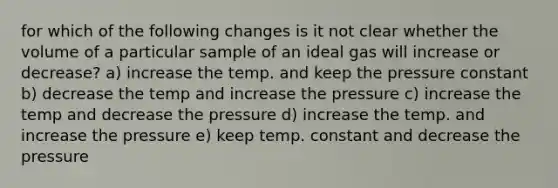 for which of the following changes is it not clear whether the volume of a particular sample of an ideal gas will increase or decrease? a) increase the temp. and keep the pressure constant b) decrease the temp and increase the pressure c) increase the temp and decrease the pressure d) increase the temp. and increase the pressure e) keep temp. constant and decrease the pressure