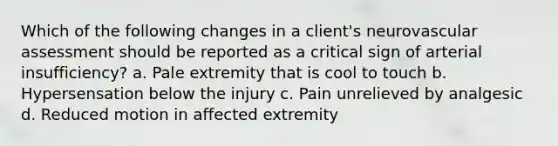 Which of the following changes in a client's neurovascular assessment should be reported as a critical sign of arterial insufficiency? a. Pale extremity that is cool to touch b. Hypersensation below the injury c. Pain unrelieved by analgesic d. Reduced motion in affected extremity