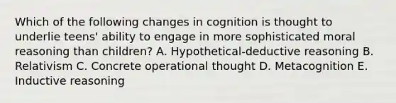 Which of the following changes in cognition is thought to underlie teens' ability to engage in more sophisticated moral reasoning than children? A. Hypothetical-deductive reasoning B. Relativism C. Concrete operational thought D. Metacognition E. Inductive reasoning