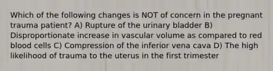 Which of the following changes is NOT of concern in the pregnant trauma patient? A) Rupture of the urinary bladder B) Disproportionate increase in vascular volume as compared to red blood cells C) Compression of the inferior vena cava D) The high likelihood of trauma to the uterus in the first trimester