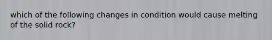 which of the following changes in condition would cause melting of the solid rock?