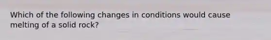 Which of the following changes in conditions would cause melting of a solid rock?