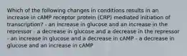 Which of the following changes in conditions results in an increase in cAMP receptor protein (CRP) mediated initiation of transcription? - an increase in glucose and an increase in the repressor - a decrease in glucose and a decrease in the repressor - an increase in glucose and a decrease in cAMP - a decrease in glucose and an increase in cAMP