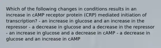 Which of the following changes in conditions results in an increase in cAMP receptor protein (CRP) mediated initiation of transcription? - an increase in glucose and an increase in the repressor - a decrease in glucose and a decrease in the repressor - an increase in glucose and a decrease in cAMP - a decrease in glucose and an increase in cAMP